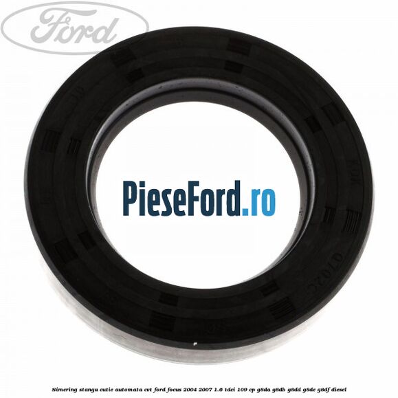 Simering stanga cutie automata CVT Ford Focus 2004-2007 1.6 TDCi 109 cp Simering stanga cutie automata CVT Ford Focus 2004-2007 1.6 TDCi 109 cp G8DA, G8DB, G8DD, G8DE, G8DF diesel