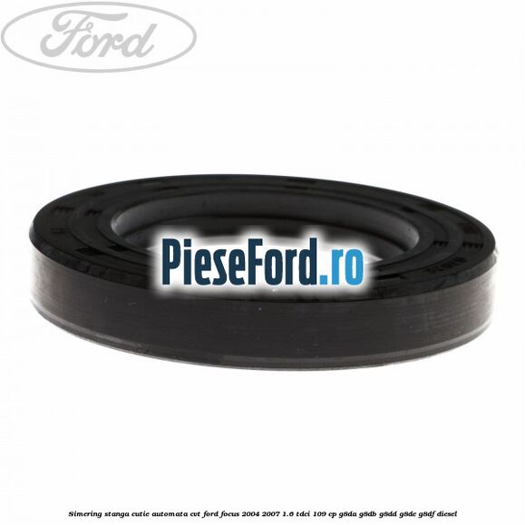 Simering stanga cutie automata CVT Ford Focus 2004-2007 1.6 TDCi 109 cp Simering stanga cutie automata CVT Ford Focus 2004-2007 1.6 TDCi 109 cp G8DA, G8DB, G8DD, G8DE, G8DF diesel