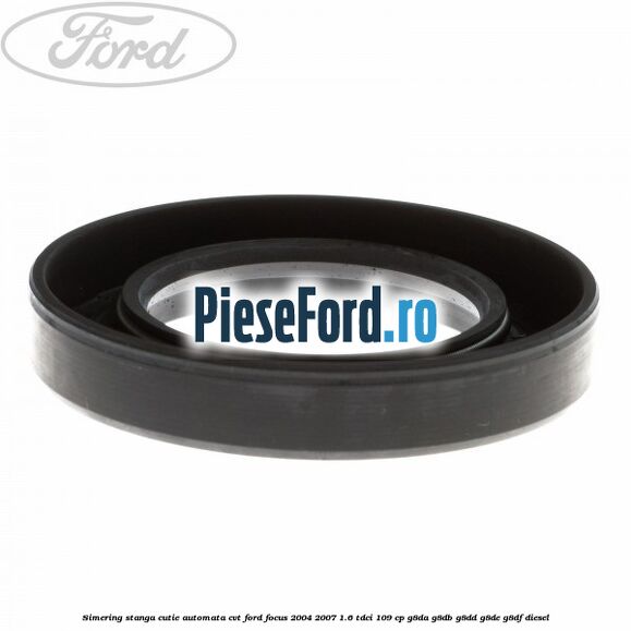 Simering stanga cutie automata CVT Ford Focus 2004-2007 1.6 TDCi 109 cp Simering stanga cutie automata CVT Ford Focus 2004-2007 1.6 TDCi 109 cp G8DA, G8DB, G8DD, G8DE, G8DF diesel