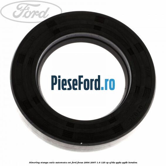 Simering stanga cutie automata CVT Ford Focus 2004-2007 1.8 125 cp Simering stanga cutie automata CVT Ford Focus 2004-2007 1.8 125 cp Q7DA, QQDA, QQDB benzina