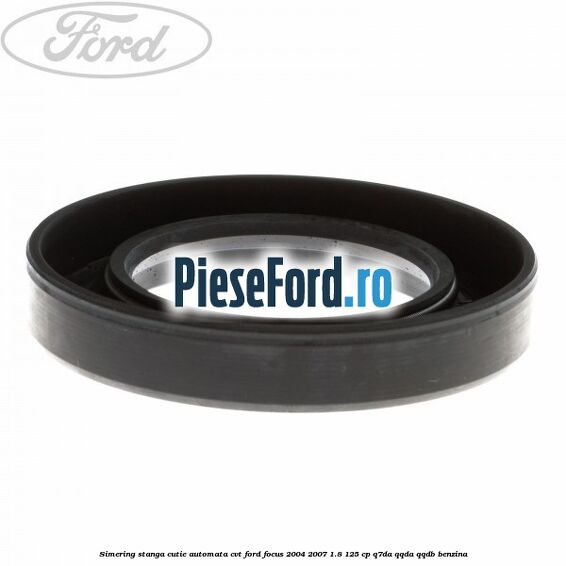 Simering stanga cutie automata CVT Ford Focus 2004-2007 1.8 125 cp Simering stanga cutie automata CVT Ford Focus 2004-2007 1.8 125 cp Q7DA, QQDA, QQDB benzina