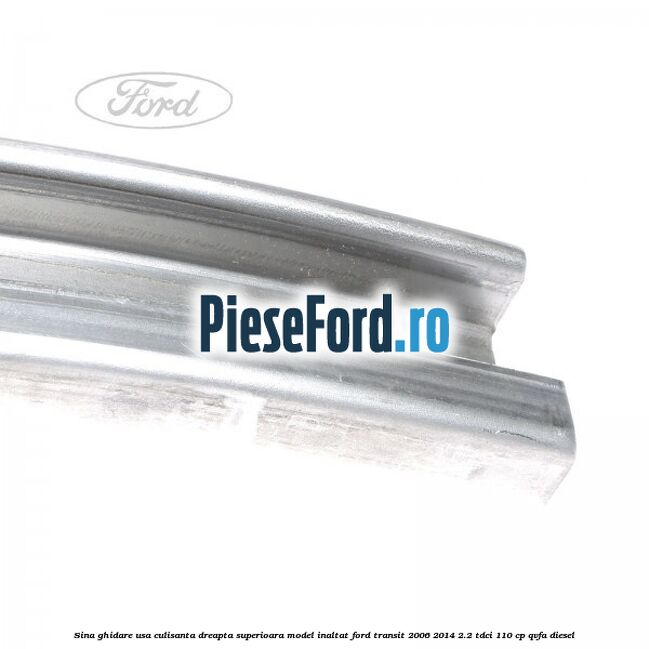 Sina ghidare usa culisanta dreapta superioara, model inaltat Ford Transit 2006-2014 2.2 TDCi 110 cp Sina ghidare usa culisanta dreapta superioara, model inaltat Ford Transit 2006-2014 2.2 TDCi 110 cp QVFA diesel