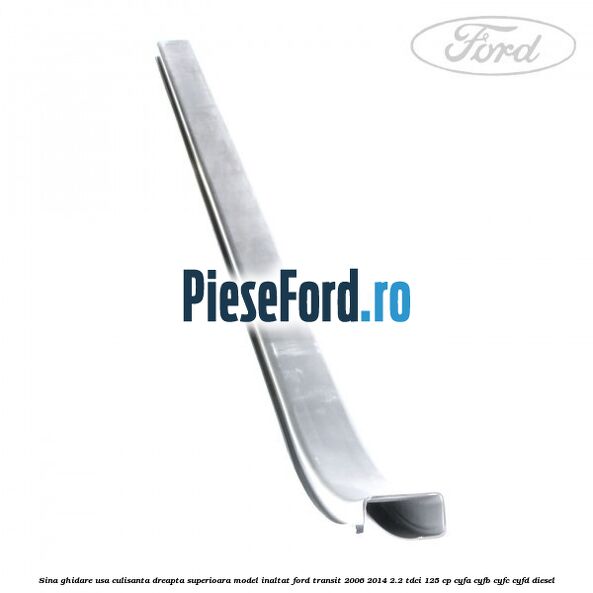 Sina ghidare usa culisanta dreapta superioara, model inaltat Ford Transit 2006-2014 2.2 TDCi 125 cp Sina ghidare usa culisanta dreapta superioara, model inaltat Ford Transit 2006-2014 2.2 TDCi 125 cp CYFA, CYFB, CYFC, CYFD diesel