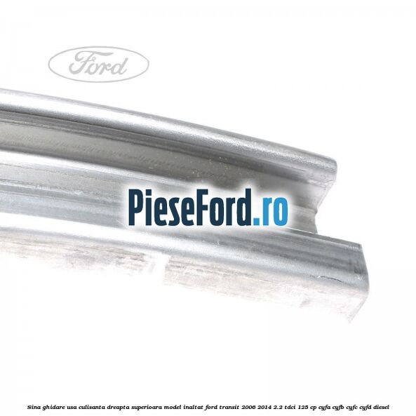 Sina ghidare usa culisanta dreapta superioara, model inaltat Ford Transit 2006-2014 2.2 TDCi 125 cp Sina ghidare usa culisanta dreapta superioara, model inaltat Ford Transit 2006-2014 2.2 TDCi 125 cp CYFA, CYFB, CYFC, CYFD diesel