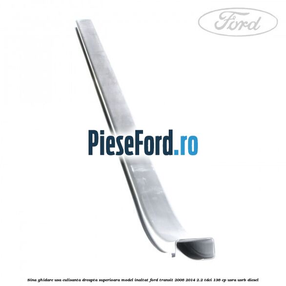 Sina ghidare usa culisanta dreapta superioara, model inaltat Ford Transit 2006-2014 2.2 TDCi 136 cp Sina ghidare usa culisanta dreapta superioara, model inaltat Ford Transit 2006-2014 2.2 TDCi 136 cp USRA, USRB diesel