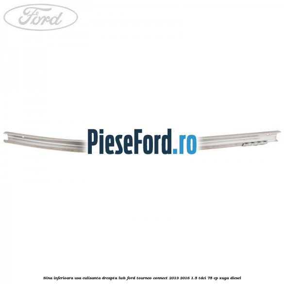 Sina inferioara usa culisanta dreapta LWB Ford Tourneo Connect 2013-2018 1.5 TDCi 75 cp Sina inferioara usa culisanta dreapta LWB Ford Tourneo Connect 2013-2018 1.5 TDCi 75 cp XUGA diesel
