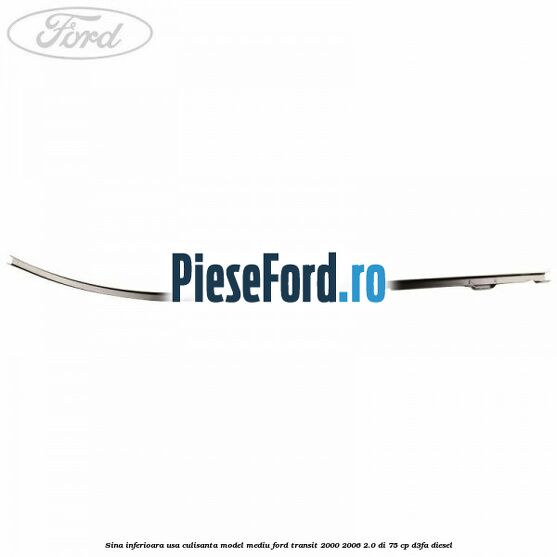 Sina inferioara usa culisanta model mediu Ford Transit 2000-2006 2.0 DI 75 cp Sina inferioara usa culisanta model mediu Ford Transit 2000-2006 2.0 DI 75 cp D3FA diesel