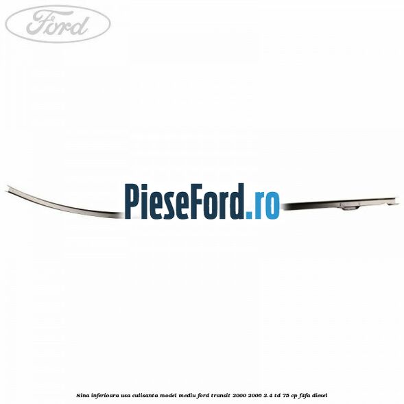Sina inferioara usa culisanta model mediu Ford Transit 2000-2006 2.4 TD 75 cp Sina inferioara usa culisanta model mediu Ford Transit 2000-2006 2.4 TD 75 cp F4FA diesel