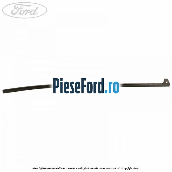 Sina inferioara usa culisanta model mediu Ford Transit 2000-2006 2.4 TD 75 cp Sina inferioara usa culisanta model mediu Ford Transit 2000-2006 2.4 TD 75 cp F4FA diesel