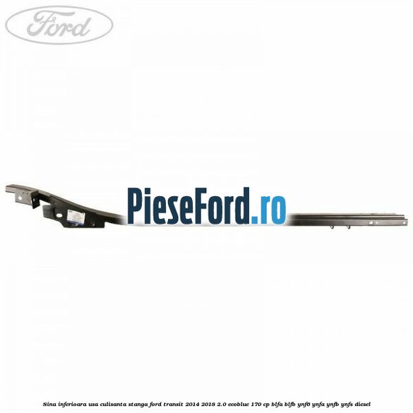 Sina inferioara usa culisanta stanga Ford Transit 2014-2018 2.0 EcoBlue 170 cp BLFA, BLFB, YNF6, YNFA, YNFB, YNFS diesel
