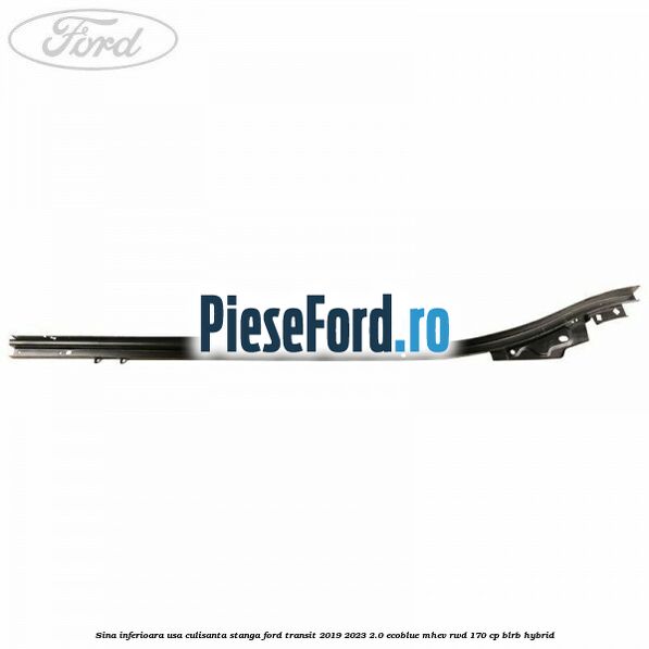 Sina inferioara usa culisanta stanga Ford Transit 2019-2023 2.0 EcoBlue mHEV RWD 170 cp Sina inferioara usa culisanta stanga Ford Transit 2019-2023 2.0 EcoBlue mHEV RWD 170 cp BLRB Hybrid