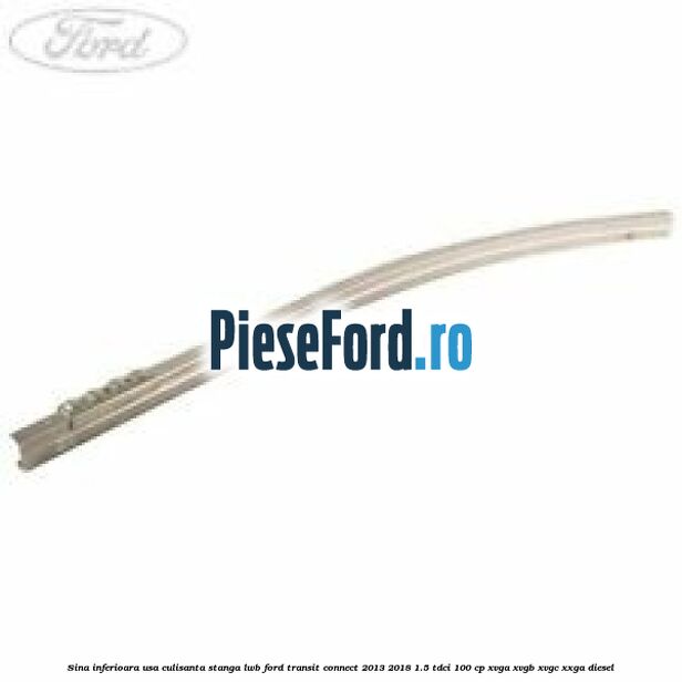 Sina inferioara usa culisanta stanga LWB Ford Transit Connect 2013-2018 1.5 TDCi 100 cp XVGA, XVGB, XVGC, XXGA diesel