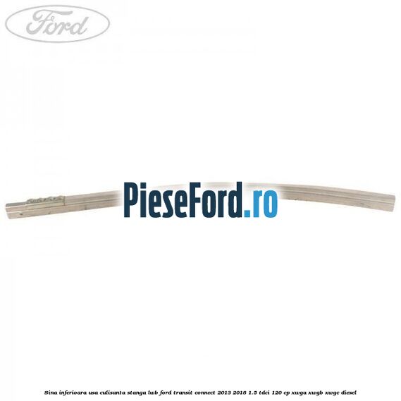 Sina inferioara usa culisanta stanga LWB Ford Transit Connect 2013-2018 1.5 TDCi 120 cp Sina inferioara usa culisanta stanga LWB Ford Transit Connect 2013-2018 1.5 TDCi 120 cp XWGA, XWGB, XWGC diesel
