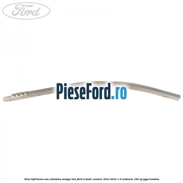 Sina inferioara usa culisanta stanga LWB Ford Transit Connect 2013-2018 1.6 EcoBoost 150 cp Sina inferioara usa culisanta stanga LWB Ford Transit Connect 2013-2018 1.6 EcoBoost 150 cp JQGA benzina