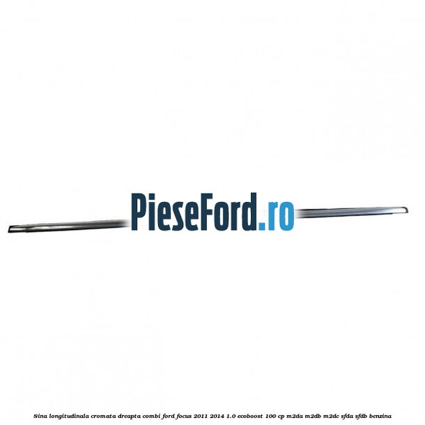 Sina longitudinala cromata dreapta combi Ford Focus 2011-2014 1.0 EcoBoost 100 cp M2DA, M2DB, M2DC, SFDA, SFDB benzina