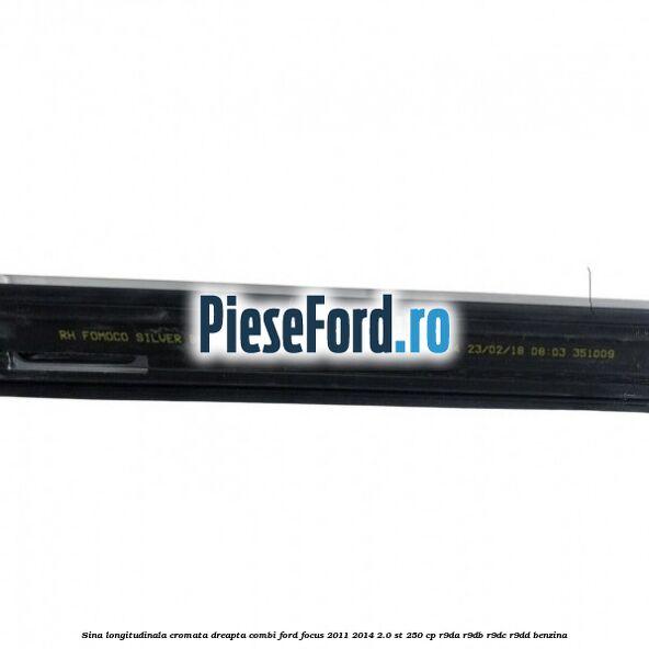 Sina longitudinala cromata dreapta combi Ford Focus 2011-2014 2.0 ST 250 cp Sina longitudinala cromata dreapta combi Ford Focus 2011-2014 2.0 ST 250 cp R9DA, R9DB, R9DC, R9DD benzina