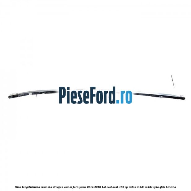 Sina longitudinala cromata dreapta combi Ford Focus 2014-2018 1.0 EcoBoost 100 cp M2DA, M2DB, M2DC, SFDA, SFDB benzina