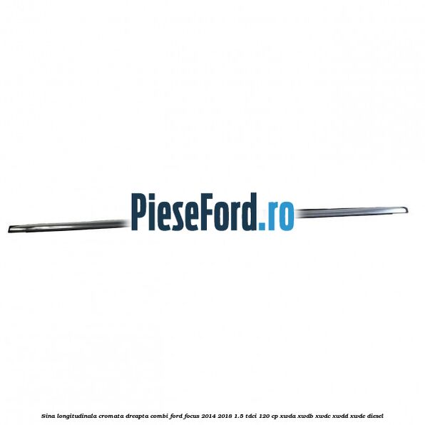 Sina longitudinala cromata dreapta combi Ford Focus 2014-2018 1.5 TDCi 120 cp XWDA, XWDB, XWDC, XWDD, XWDE diesel