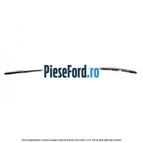 Sina longitudinala cromata stanga combi Ford Focus 2014-2018 1.6 Ti 105 cp Sina longitudinala cromata stanga combi Ford Focus 2014-2018 1.6 Ti 105 cp IQDA, IQDB, IQDC benzina