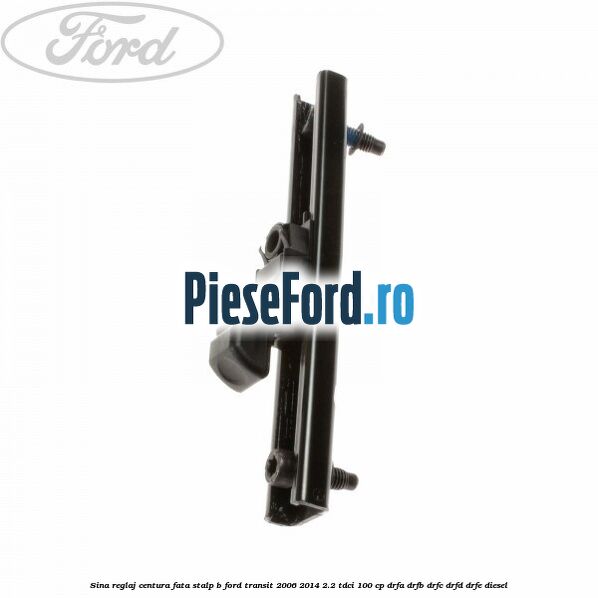 Sina reglaj centura fata stalp B Ford Transit 2006-2014 2.2 TDCi 100 cp DRFA, DRFB, DRFC, DRFD, DRFE diesel