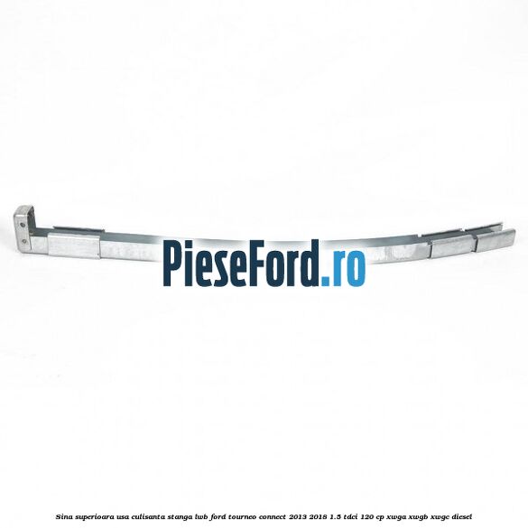 Sina superioara usa culisanta stanga LWB Ford Tourneo Connect 2013-2018 1.5 TDCi 120 cp Sina superioara usa culisanta stanga LWB Ford Tourneo Connect 2013-2018 1.5 TDCi 120 cp XWGA, XWGB, XWGC diesel