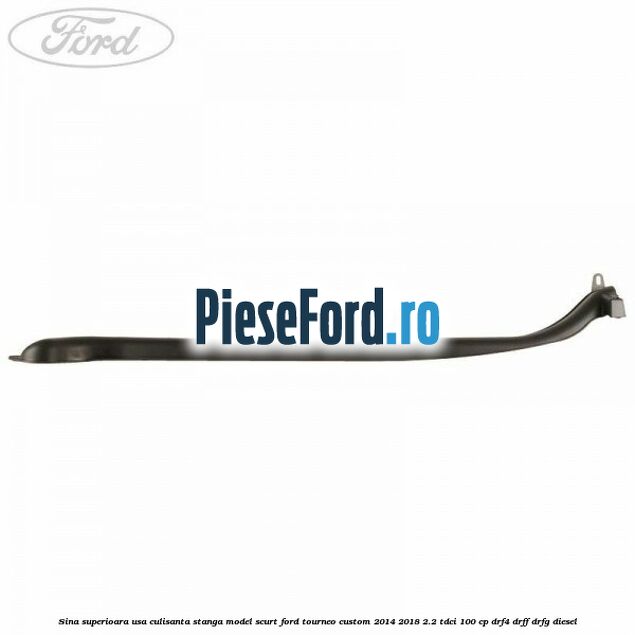 Sina superioara usa culisanta stanga model scurt Ford Tourneo Custom 2014-2018 2.2 TDCi 100 cp DRF4, DRFF, DRFG diesel