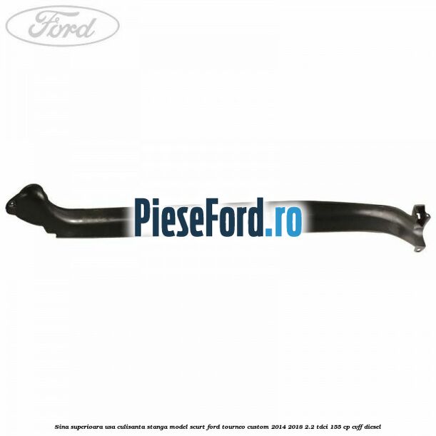 Sina superioara usa culisanta stanga model scurt Ford Tourneo Custom 2014-2018 2.2 TDCi 155 cp CVFF diesel