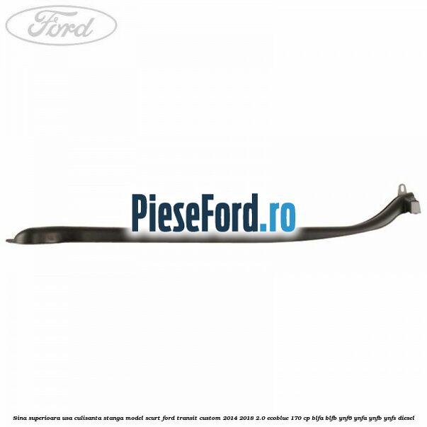 Sina superioara usa culisanta stanga model scurt Ford Transit Custom 2014-2018 2.0 EcoBlue 170 cp BLFA, BLFB, YNF6, YNFA, YNFB, YNFS diesel