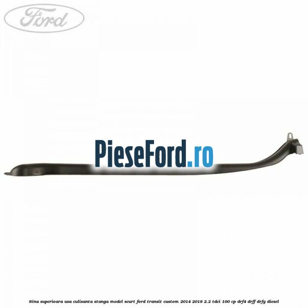 Sina superioara usa culisanta stanga model scurt Ford Transit Custom 2014-2018 2.2 TDCi 100 cp DRF4, DRFF, DRFG diesel