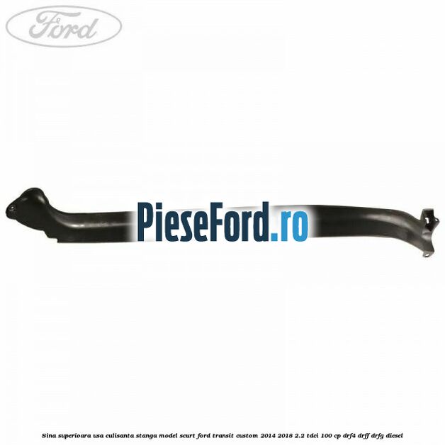 Sina superioara usa culisanta stanga model scurt Ford Transit Custom 2014-2018 2.2 TDCi 100 cp DRF4, DRFF, DRFG diesel