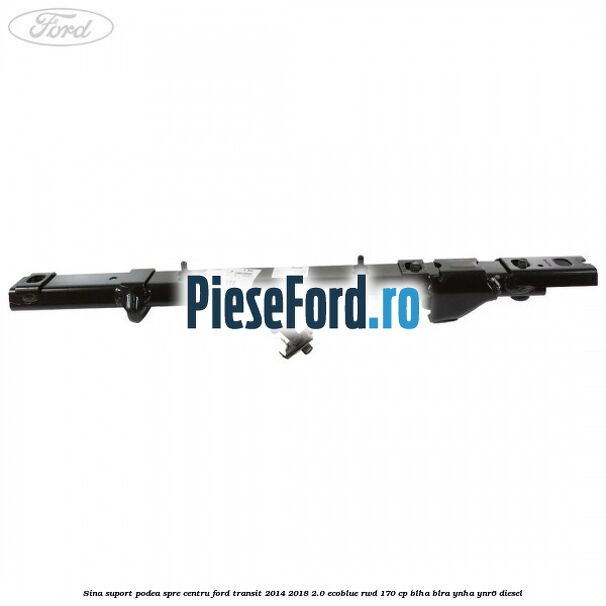 Sina suport podea spre centru Ford Transit 2014-2018 2.0 EcoBlue RWD 170 cp BLHA, BLRA, YNHA, YNR6 diesel
