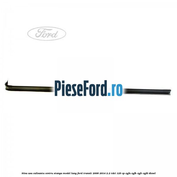 Sina usa culisanta centru stanga model lung Ford Transit 2006-2014 2.2 TDCi 125 cp CYFA, CYFB, CYFC, CYFD diesel