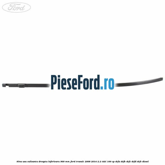 Sina usa culisanta dreapta inferioara 900 mm Ford Transit 2006-2014 2.2 TDCi 100 cp DRFA, DRFB, DRFC, DRFD, DRFE diesel
