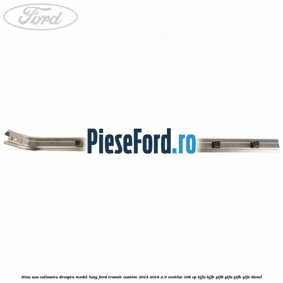 Sina usa culisanta dreapta model lung Ford Transit Custom 2014-2018 2.0 EcoBlue 105 cp BJFA, BJFB, YLF6, YLFA, YLFB, YLFS diesel