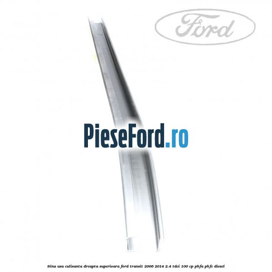 Sina usa culisanta dreapta superioara Ford Transit 2006-2014 2.4 TDCi 100 cp Sina usa culisanta dreapta superioara Ford Transit 2006-2014 2.4 TDCi 100 cp PHFA, PHFC diesel