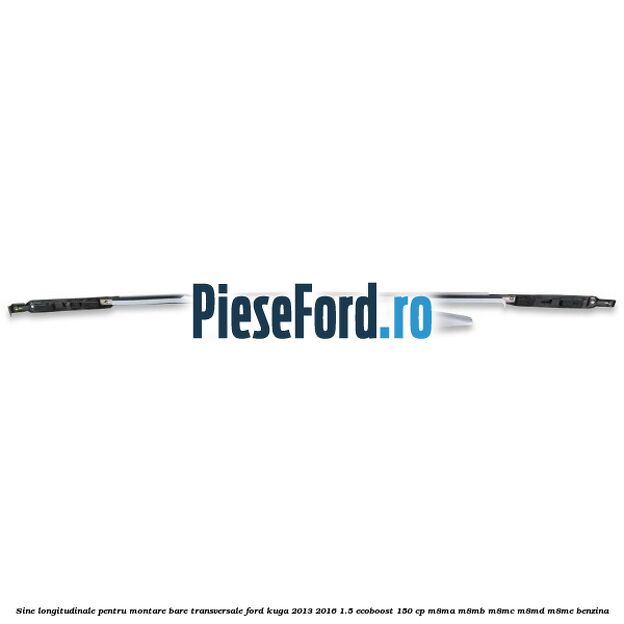 Sine longitudinale pentru montare bare transversale Ford Kuga 2013-2016 1.5 EcoBoost 150 cp Sine longitudinale pentru montare bare transversale Ford Kuga 2013-2016 1.5 EcoBoost 150 cp M8MA, M8MB, M8MC, M8MD, M8ME benzina