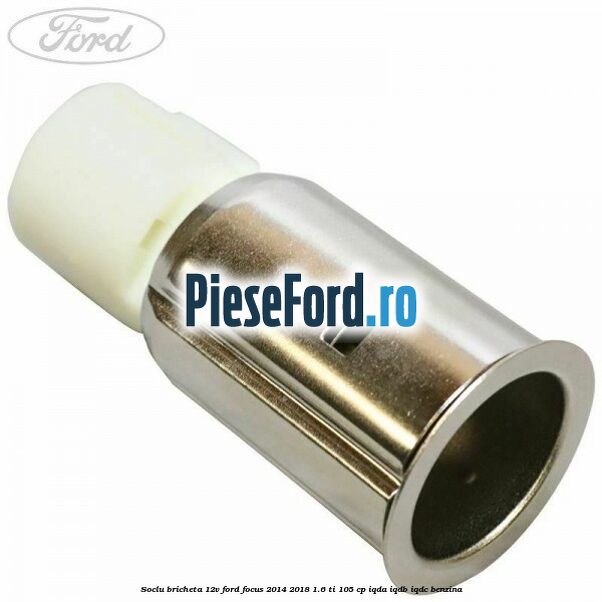 Soclu bricheta 12V Ford Focus 2014-2018 1.6 Ti 105 cp IQDA, IQDB, IQDC benzina