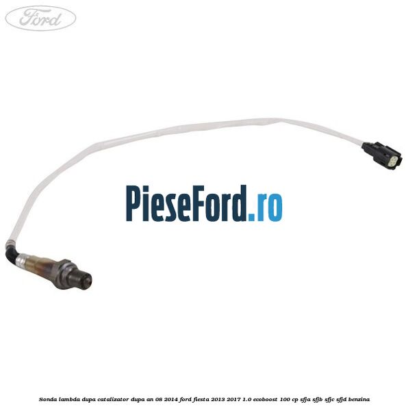 Sonda lambda, dupa catalizator dupa an 08/2014 Ford Fiesta 2013-2017 1.0 EcoBoost 100 cp SFJA, SFJB, SFJC, SFJD benzina