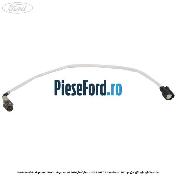 Sonda lambda, dupa catalizator dupa an 08/2014 Ford Fiesta 2013-2017 1.0 EcoBoost 100 cp SFJA, SFJB, SFJC, SFJD benzina