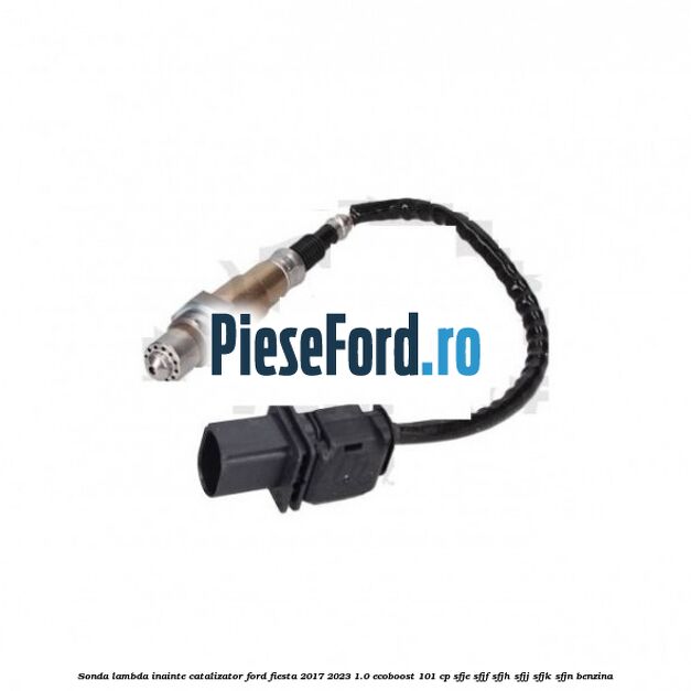 Sonda lambda inainte catalizator Ford Fiesta 2017-2023 1.0 EcoBoost 101 cp SFJE, SFJF, SFJH, SFJJ, SFJK, SFJN benzina