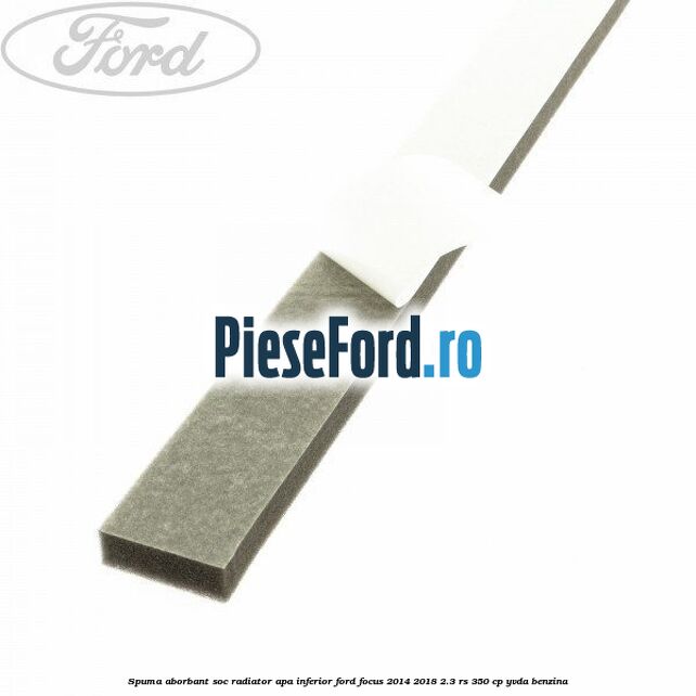 Spuma aborbant soc radiator apa inferior Ford Focus 2014-2018 2.3 RS 350 cp YVDA benzina
