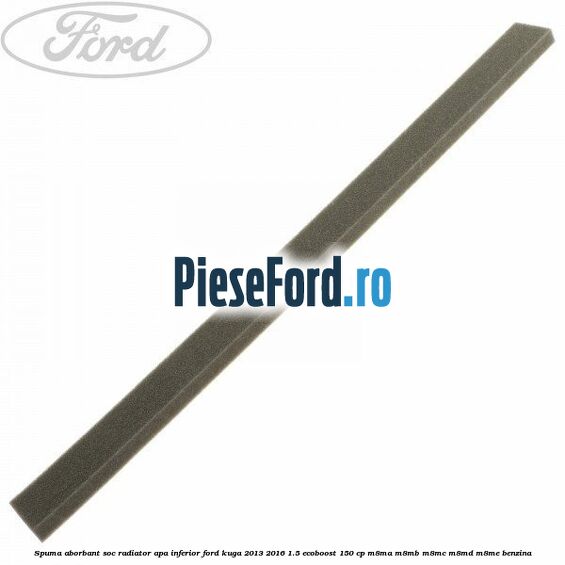 Spuma aborbant soc radiator apa inferior Ford Kuga 2013-2016 1.5 EcoBoost 150 cp Spuma aborbant soc radiator apa inferior Ford Kuga 2013-2016 1.5 EcoBoost 150 cp M8MA, M8MB, M8MC, M8MD, M8ME benzina