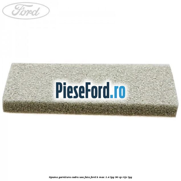 Spuma garnitura cadru usa fata Ford B-Max 1.4 LPG 90 cp RTJC LPG
