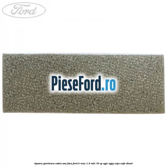 Spuma garnitura cadru usa fata Ford B-Max 1.5 TDCi 75 cp Spuma garnitura cadru usa fata Ford B-Max 1.5 TDCi 75 cp UGJC, UGJG, XUJA, XUJB diesel