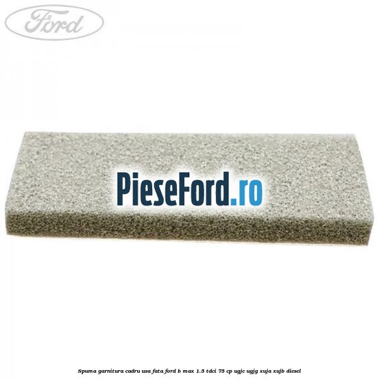 Spuma garnitura cadru usa fata Ford B-Max 1.5 TDCi 75 cp Spuma garnitura cadru usa fata Ford B-Max 1.5 TDCi 75 cp UGJC, UGJG, XUJA, XUJB diesel