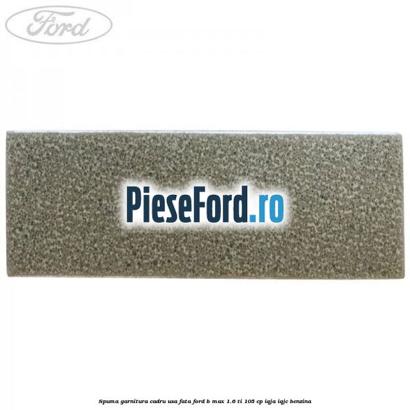 Spuma garnitura cadru usa fata Ford B-Max 1.6 Ti 105 cp IQJA, IQJC benzina
