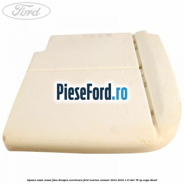 Spuma sezut scaun fata dreapta exterioara Ford Tourneo Connect 2013-2018 1.5 TDCi 75 cp Spuma sezut scaun fata dreapta exterioara Ford Tourneo Connect 2013-2018 1.5 TDCi 75 cp XUGA diesel