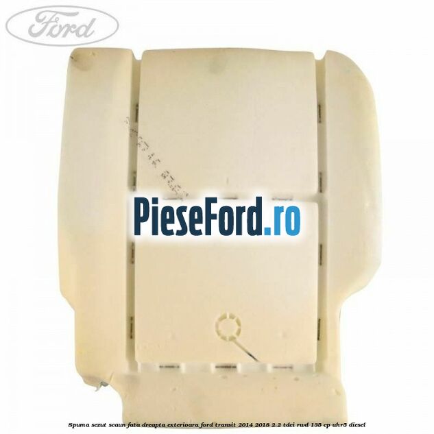 Spuma sezut scaun fata dreapta exterioara Ford Transit 2014-2018 2.2 TDCi RWD 135 cp Spuma sezut scaun fata dreapta exterioara Ford Transit 2014-2018 2.2 TDCi RWD 135 cp UHR5 diesel