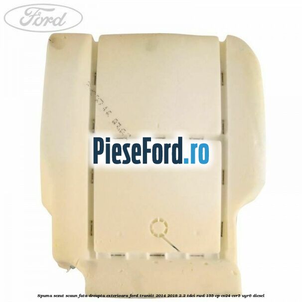 Spuma sezut scaun fata dreapta exterioara Ford Transit 2014-2018 2.2 TDCi RWD 155 cp Spuma sezut scaun fata dreapta exterioara Ford Transit 2014-2018 2.2 TDCi RWD 155 cp CV24, CVR5, UYR6 diesel