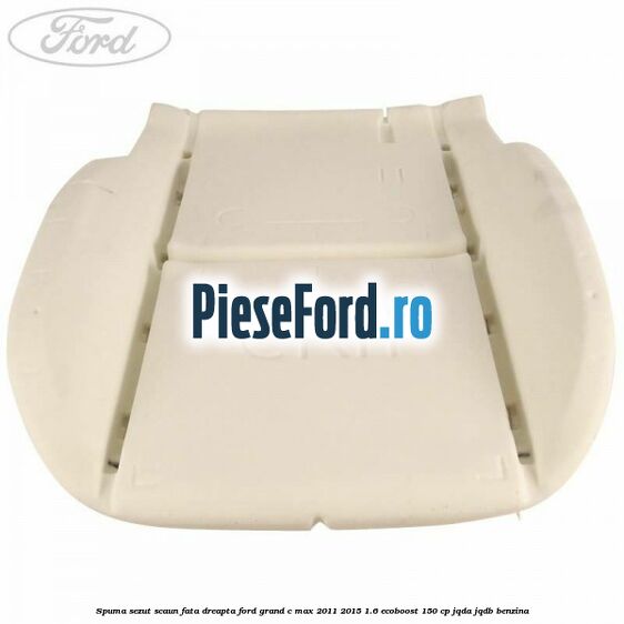 Spuma sezut scaun fata dreapta Ford Grand C-Max 2011-2015 1.6 EcoBoost 150 cp Spuma sezut scaun fata dreapta Ford Grand C-Max 2011-2015 1.6 EcoBoost 150 cp JQDA, JQDB benzina